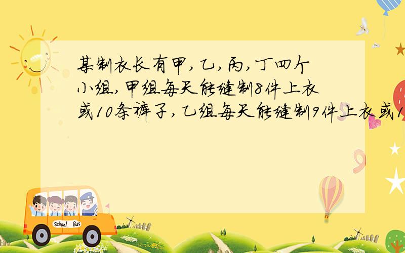 某制衣长有甲,乙,丙,丁四个小组,甲组每天能缝制8件上衣或10条裤子,乙组每天能缝制9件上衣或12条裤子,丙组每天能缝制