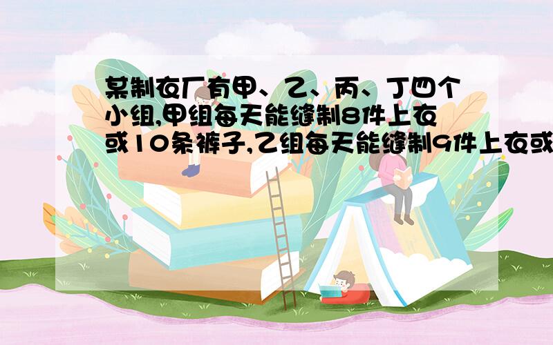 某制衣厂有甲、乙、丙、丁四个小组,甲组每天能缝制8件上衣或10条裤子,乙组每天能缝制9件上衣或12条裤子,丙组每天能缝制