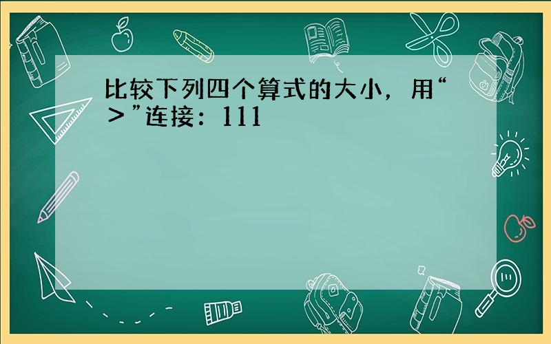 比较下列四个算式的大小，用“＞”连接：111