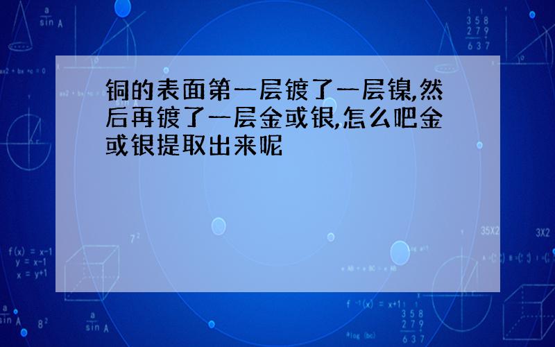 铜的表面第一层镀了一层镍,然后再镀了一层金或银,怎么吧金或银提取出来呢