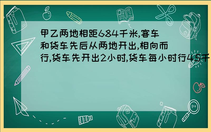 甲乙两地相距684千米,客车和货车先后从两地开出,相向而行,货车先开出2小时,货车每小时行45千米,客车的的速度是货车的