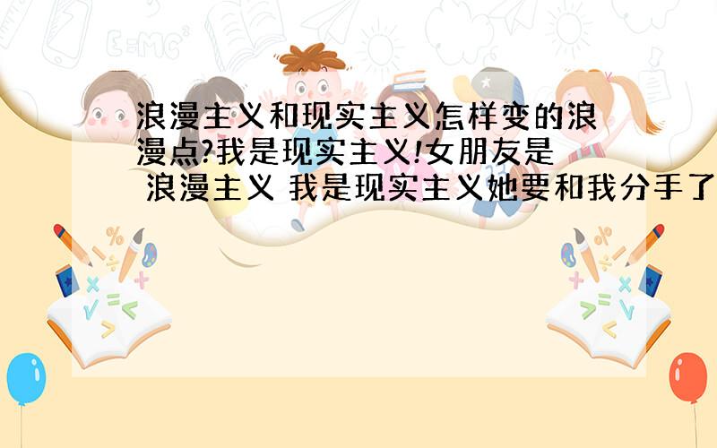 浪漫主义和现实主义怎样变的浪漫点?我是现实主义!女朋友是 浪漫主义 我是现实主义她要和我分手了已经不理我了我如何?变得浪