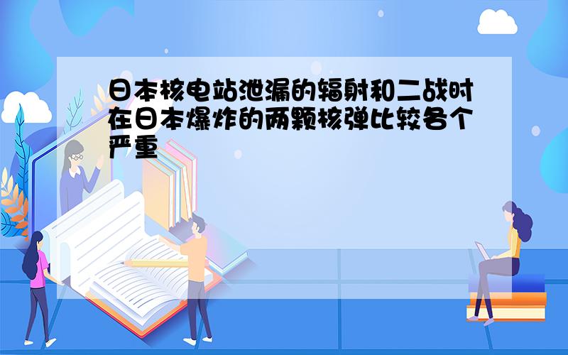 日本核电站泄漏的辐射和二战时在日本爆炸的两颗核弹比较各个严重