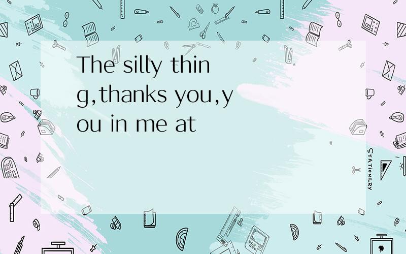 The silly thing,thanks you,you in me at