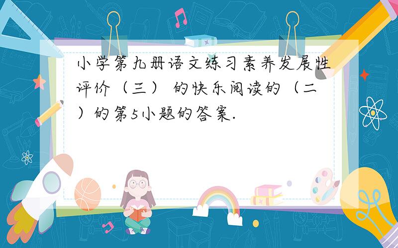 小学第九册语文练习素养发展性评价（三） 的快乐阅读的（二）的第5小题的答案.