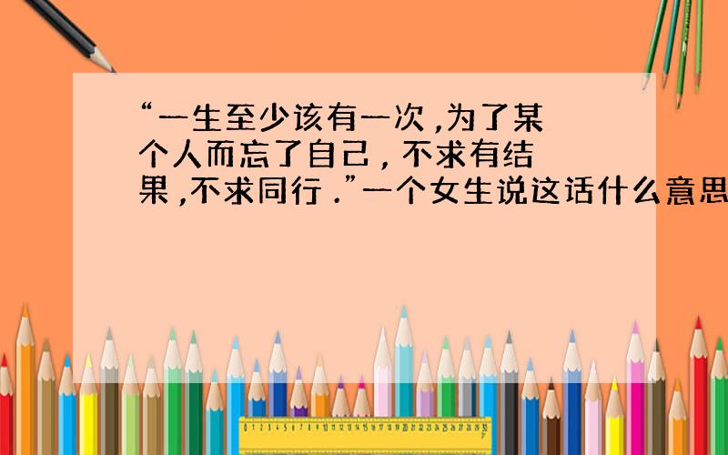 “一生至少该有一次 ,为了某个人而忘了自己 , 不求有结果 ,不求同行 .”一个女生说这话什么意思