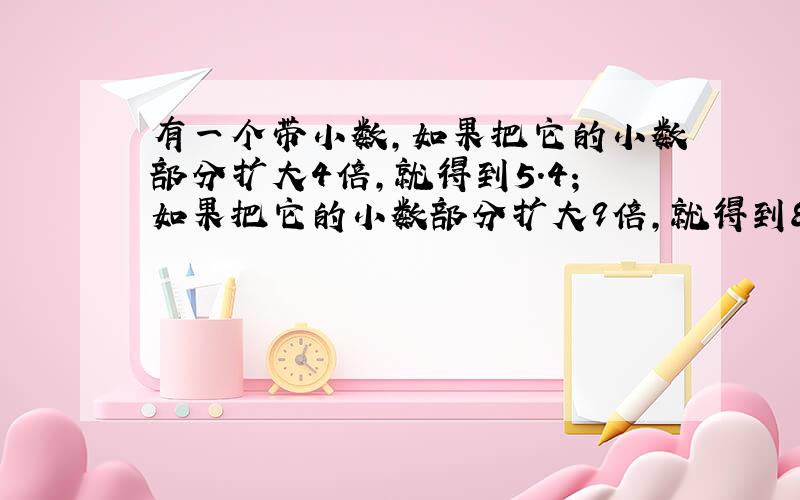 有一个带小数,如果把它的小数部分扩大4倍,就得到5.4;如果把它的小数部分扩大9倍,就得到8.4,这个小数是几?