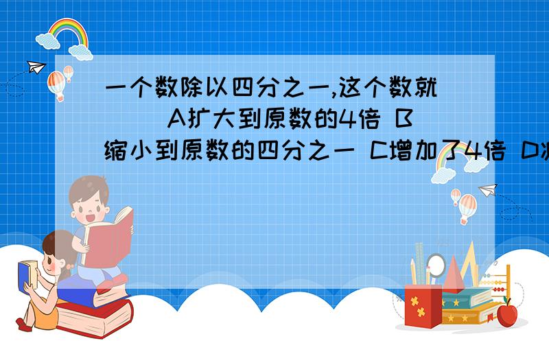 一个数除以四分之一,这个数就（ ）A扩大到原数的4倍 B缩小到原数的四分之一 C增加了4倍 D减少了原来的