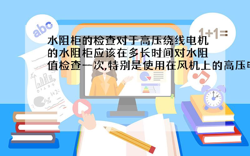 水阻柜的检查对于高压绕线电机的水阻柜应该在多长时间对水阻值检查一次,特别是使用在风机上的高压电机,为什么电机在长期运行中