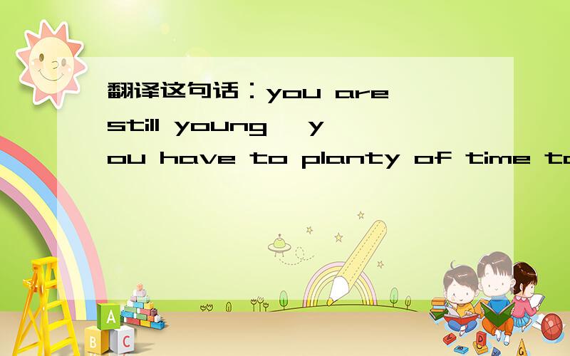 翻译这句话：you are still young ,you have to planty of time to mak