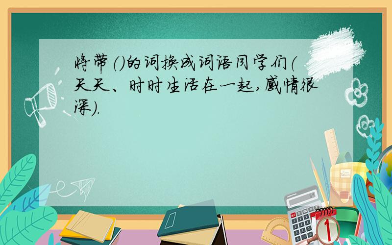 将带（）的词换成词语同学们（天天、时时生活在一起,感情很深）.