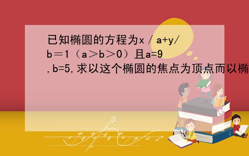 已知椭圆的方程为x／a+y/b＝1（a＞b＞0）且a=9,b=5,求以这个椭圆的焦点为顶点而以椭圆的顶点为焦点的双曲线方