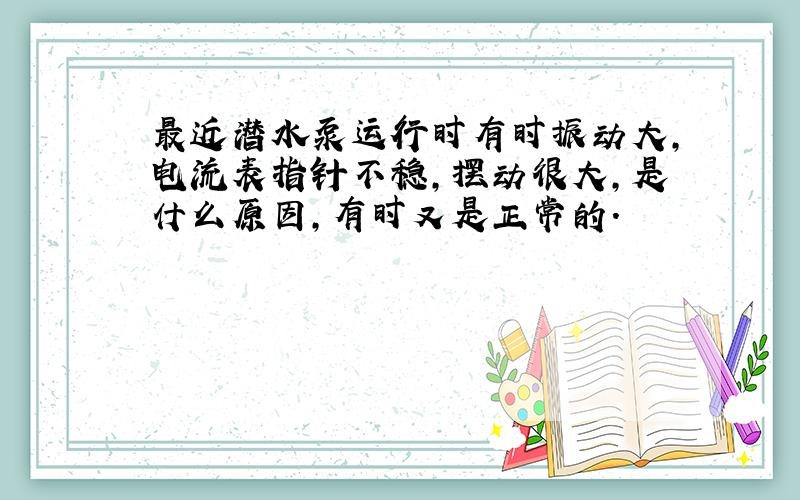 最近潜水泵运行时有时振动大,电流表指针不稳,摆动很大,是什么原因,有时又是正常的.