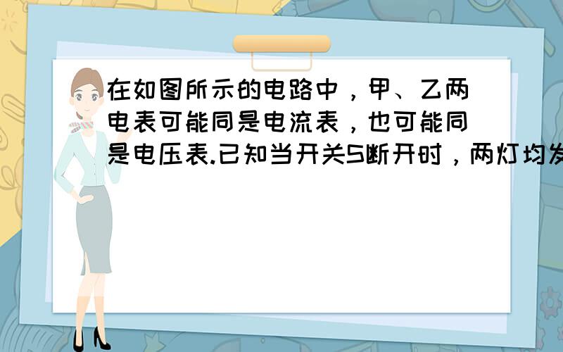 在如图所示的电路中，甲、乙两电表可能同是电流表，也可能同是电压表.已知当开关S断开时，两灯均发光，此时甲、乙两电表的示数