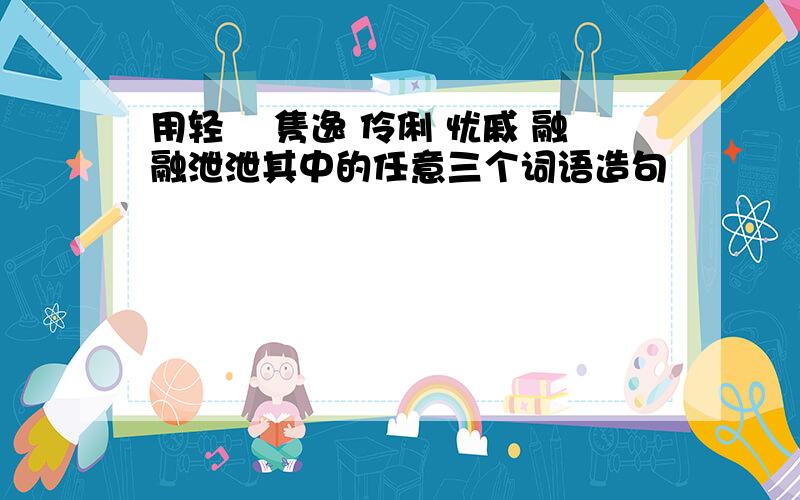 用轻飔 隽逸 伶俐 忧戚 融融泄泄其中的任意三个词语造句