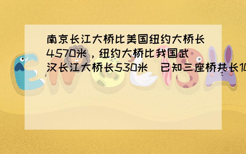 南京长江大桥比美国纽约大桥长4570米，纽约大桥比我国武汉长江大桥长530米．已知三座桥共长10640米，这三座桥各长多