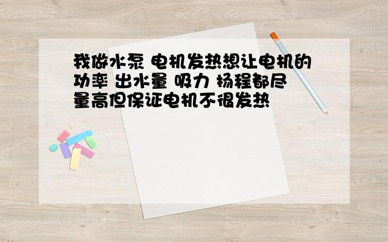 我做水泵 电机发热想让电机的功率 出水量 吸力 扬程都尽量高但保证电机不很发热