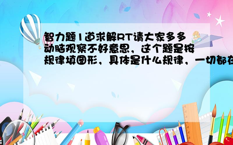 智力题1道求解RT请大家多多动脑观察不好意思，这个题是按规律填图形，具体是什么规律，一切都在图形中。我看了半天也没看出什