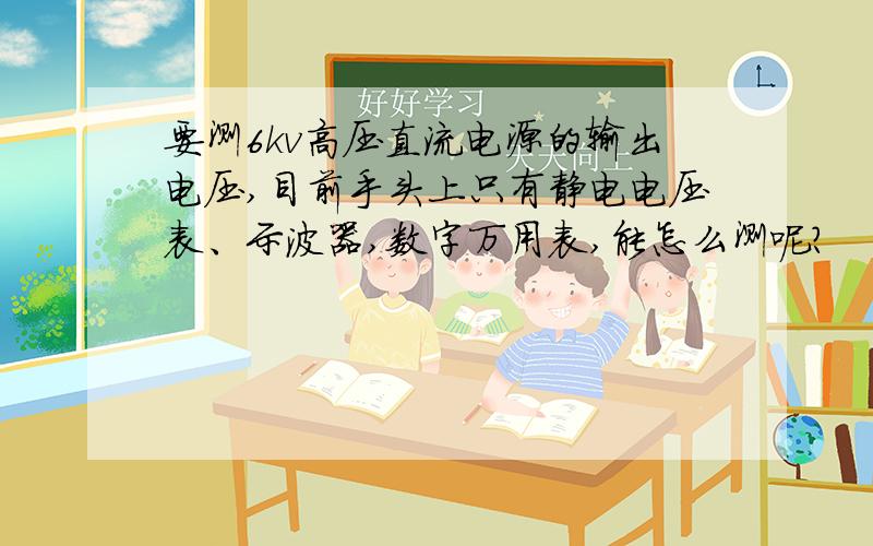 要测6kv高压直流电源的输出电压,目前手头上只有静电电压表、示波器,数字万用表,能怎么测呢?