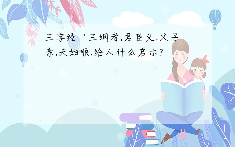 三字经‘三纲者,君臣义.父子亲,夫妇顺.给人什么启示?