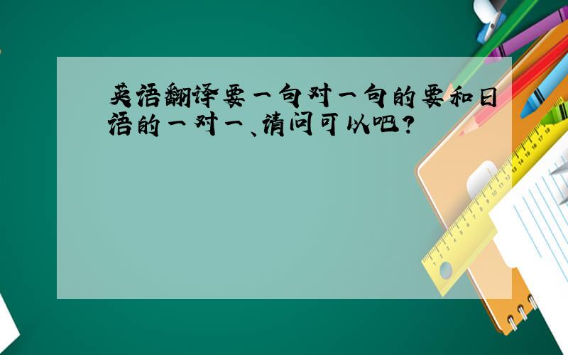 英语翻译要一句对一句的要和日语的一对一、请问可以吧?