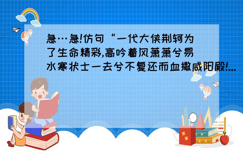 急…急!仿句“一代大侠荆轲为了生命精彩,高吟着风萧萧兮易水寒状士一去兮不复还而血撒咸阳殿!...