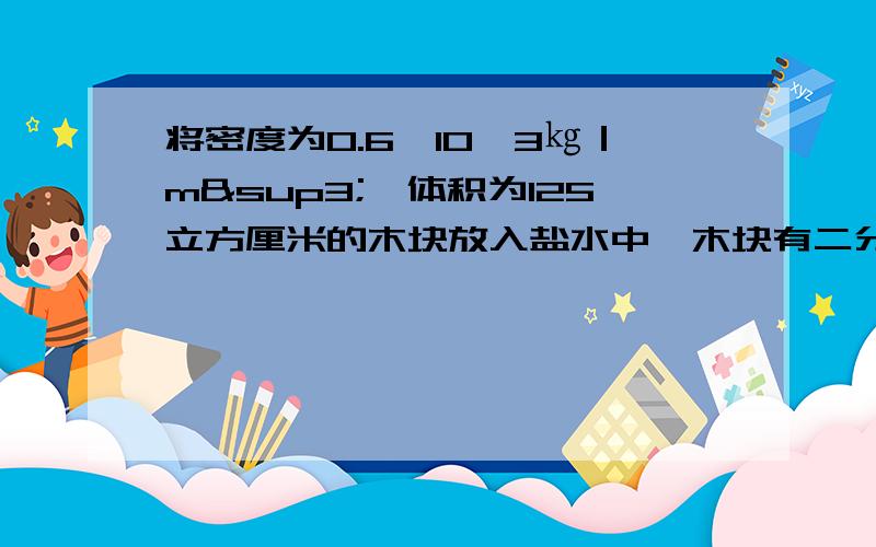 将密度为0.6×10^3㎏｜m³,体积为125立方厘米的木块放入盐水中,木块有二分之一的体积露在盐水面