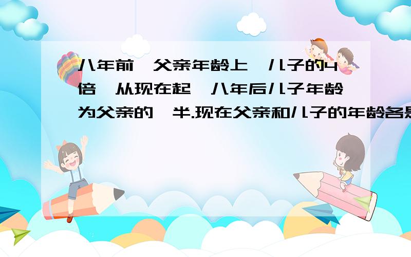 八年前,父亲年龄上一儿子的4倍,从现在起,八年后儿子年龄为父亲的一半.现在父亲和儿子的年龄各是多少?