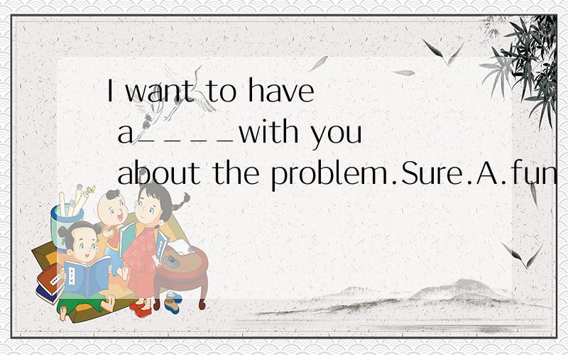 I want to have a____with you about the problem.Sure.A.fun B.