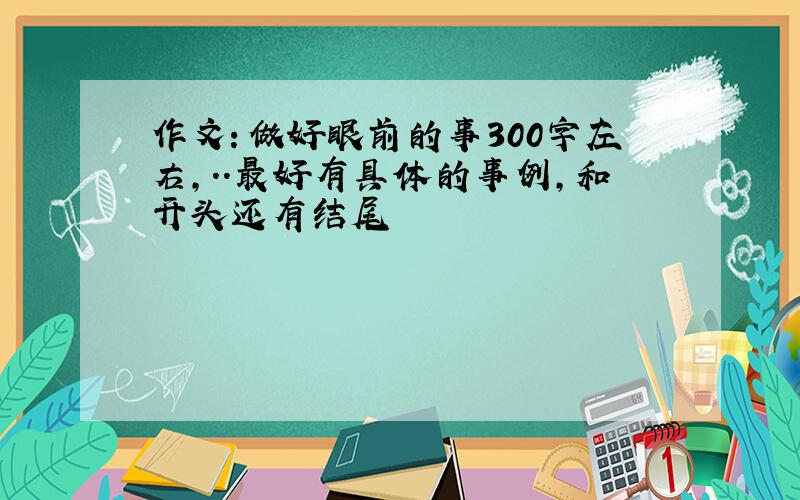 作文：做好眼前的事300字左右,..最好有具体的事例，和开头还有结尾