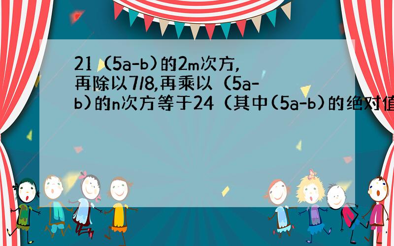 21（5a-b)的2m次方,再除以7/8,再乘以（5a-b)的n次方等于24（其中(5a-b)的绝对值≠0,1,求m与n