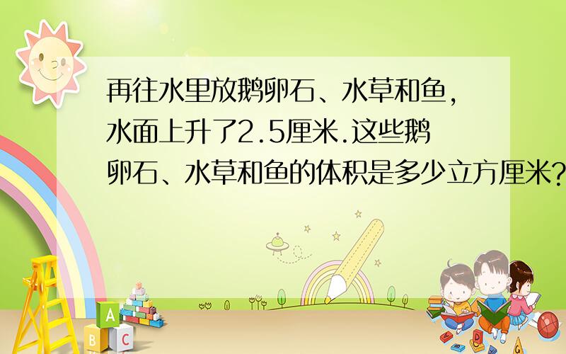 再往水里放鹅卵石、水草和鱼,水面上升了2.5厘米.这些鹅卵石、水草和鱼的体积是多少立方厘米?