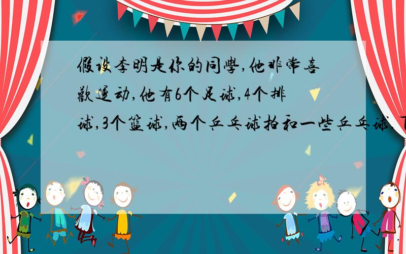 假设李明是你的同学,他非常喜欢运动,他有6个足球,4个排球,3个篮球,两个乒乓球拍和一些乒乓球.下课后他总是和朋友做运动