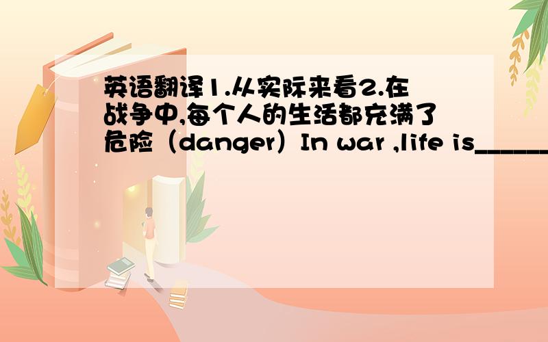 英语翻译1.从实际来看2.在战争中,每个人的生活都充满了危险（danger）In war ,life is_______