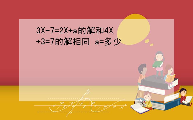 3X-7=2X+a的解和4X+3=7的解相同 a=多少