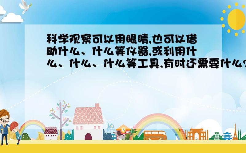 科学观察可以用眼睛,也可以借助什么、什么等仪器,或利用什么、什么、什么等工具,有时还需要什么?