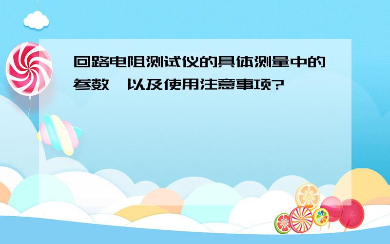 回路电阻测试仪的具体测量中的参数,以及使用注意事项?