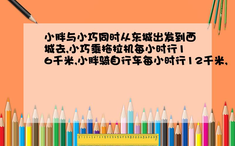 小胖与小巧同时从东城出发到西城去,小巧乘拖拉机每小时行16千米,小胖骑自行车每小时行12千米,