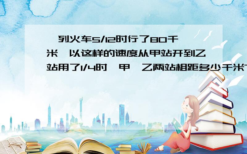 一列火车5/12时行了80千米,以这样的速度从甲站开到乙站用了1/4时,甲、乙两站相距多少千米?