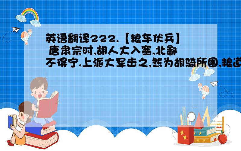 英语翻译222.【粮车伏兵】 唐肃宗时,胡人大入塞,北鄙不得宁.上派大军击之,然为胡骑所围,粮道绝,兵多馁死.上急,以裴