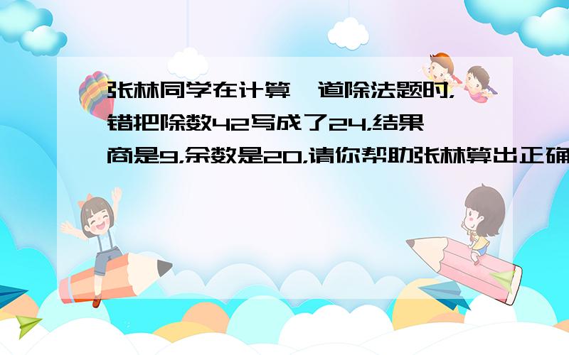 张林同学在计算一道除法题时，错把除数42写成了24，结果商是9，余数是20，请你帮助张林算出正确的商和余数