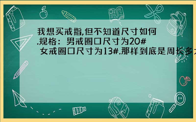 我想买戒指,但不知道尺寸如何.规格：男戒圈口尺寸为20# 女戒圈口尺寸为13#.那样到底是周长多大?