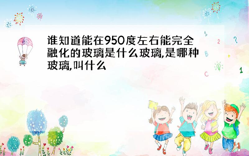 谁知道能在950度左右能完全融化的玻璃是什么玻璃,是哪种玻璃,叫什么