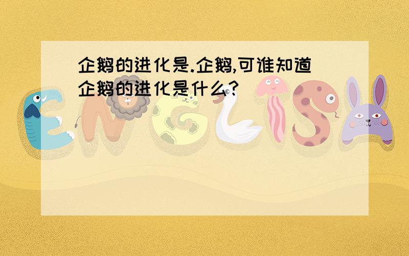 企鹅的进化是.企鹅,可谁知道企鹅的进化是什么?