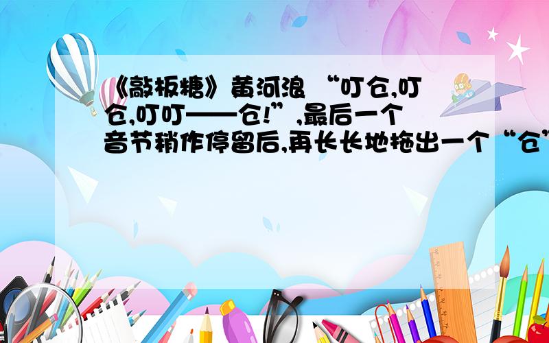 《敲板糖》黄河浪 “叮仓,叮仓,叮叮——仓!”,最后一个音节稍作停留后,再长长地拖出一个“仓”.这种先闻其声,后见其人的