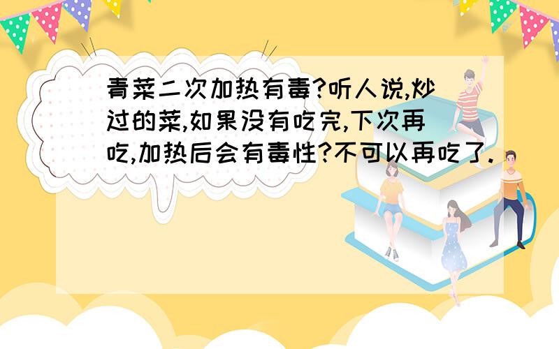 青菜二次加热有毒?听人说,炒过的菜,如果没有吃完,下次再吃,加热后会有毒性?不可以再吃了.