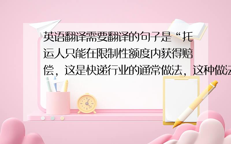 英语翻译需要翻译的句子是“托运人只能在限制性额度内获得赔偿，这是快递行业的通常做法，这种做法为许多人所不能理解。”