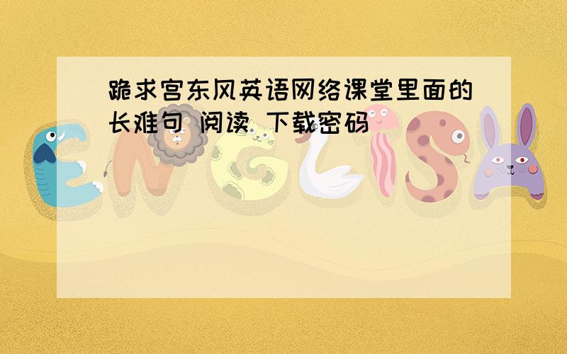 跪求宫东风英语网络课堂里面的长难句 阅读 下载密码