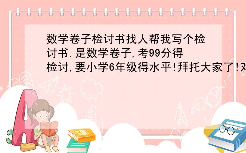 数学卷子检讨书找人帮我写个检讨书.是数学卷子,考99分得检讨,要小学6年级得水平!拜托大家了!对了对了,200字以下!限