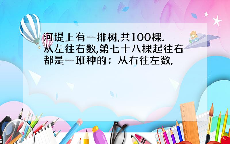 河堤上有一排树,共100棵.从左往右数,第七十八棵起往右都是一班种的；从右往左数,